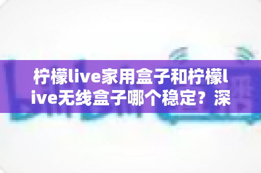 柠檬live家用盒子和柠檬live无线盒子哪个稳定?深度对比解析与选购全攻略 柠檬live家用盒子和柠檬live无线盒子哪个稳定?深度对比解析与选购全攻略