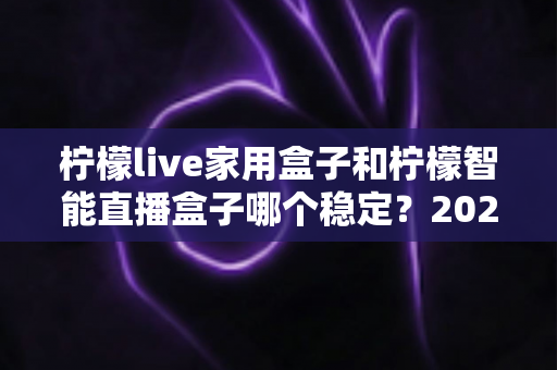 柠檬live家用盒子和柠檬智能直播盒子哪个稳定?2025年最全稳定性深度对比评测指南 柠檬live家用盒子和柠檬智能直播盒子哪个稳定?2025年最全稳定性深度对比评测指南