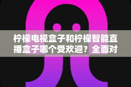 柠檬电视盒子和柠檬智能直播盒子哪个受欢迎？全面对比分析与选购指南