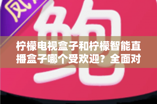 柠檬电视盒子和柠檬智能直播盒子哪个受欢迎？全面对比分析与选购指南