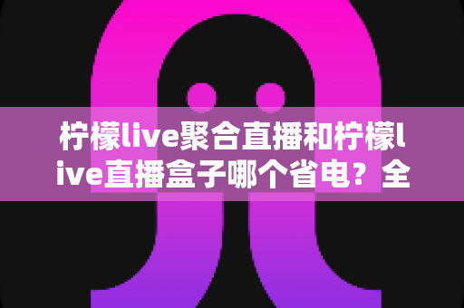 柠檬live聚合直播和柠檬live直播盒子哪个省电？全面功耗对比与省电选购指南