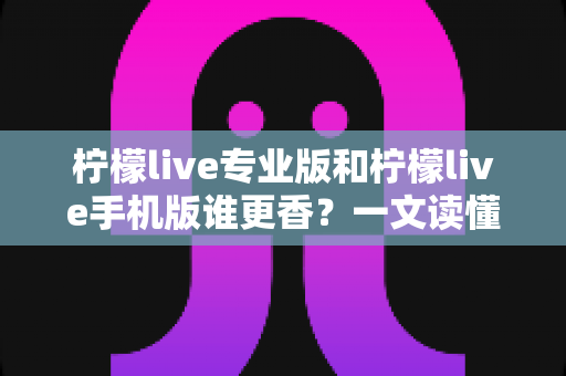 柠檬live专业版和柠檬live手机版谁更香？一文读懂两大版本差异与选购指南
