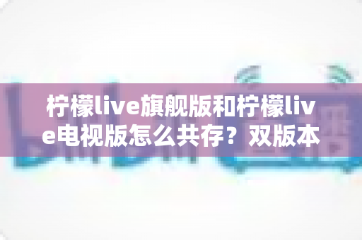 柠檬live旗舰版和柠檬live电视版怎么共存?双版本安装与管理全攻略详解 柠檬live旗舰版和柠檬live电视版怎么共存?双版本安装与管理全攻略详解