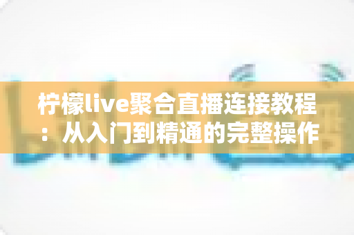 柠檬live聚合直播连接教程：从入门到精通的完整操作指南