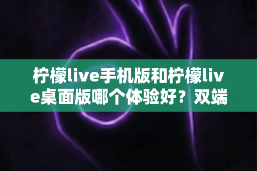 柠檬live手机版和柠檬live桌面版哪个体验好？双端深度对比助你选对版本