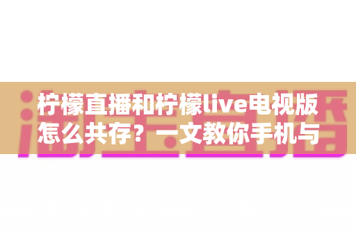 柠檬直播和柠檬live电视版怎么共存?一文教你手机与电视双端畅快使用全攻略 柠檬直播和柠檬live电视版怎么共存?一文教你手机与电视双端畅快使用全攻略