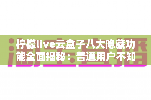 柠檬live云盒子八大隐藏功能全面揭秘：普通用户不知道的实用技巧一文学会