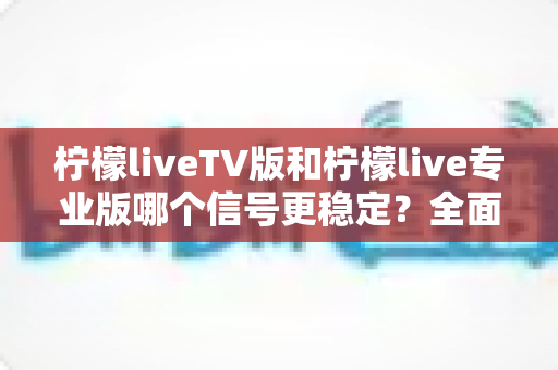 柠檬liveTV版和柠檬live专业版哪个信号更稳定?全面对比解析与实用选购指南 柠檬liveTV版和柠檬live专业版哪个信号更稳定?全面对比解析与实用选购指南