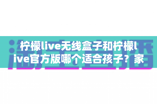 柠檬live无线盒子和柠檬live官方版哪个适合孩子？家长必读的全面选购指南