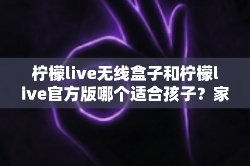 柠檬live无线盒子和柠檬live官方版哪个适合孩子？家长必读的全面选购指南