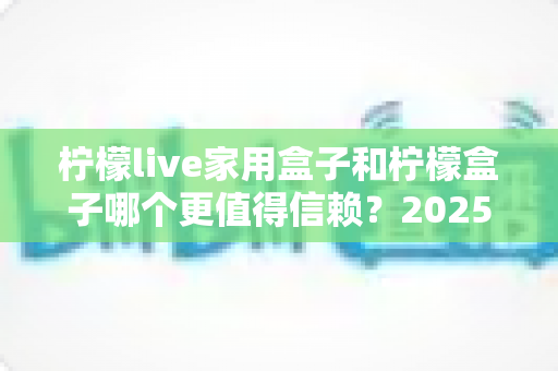 柠檬live家用盒子和柠檬盒子哪个更值得信赖？2025最新深度对比评测助你避坑选购