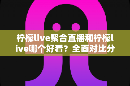 柠檬live聚合直播和柠檬live哪个好看？全面对比分析帮你选出最适合的观影体验