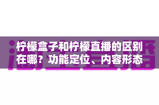 柠檬盒子和柠檬直播的区别在哪？功能定位、内容形态与使用场景全面对比解析