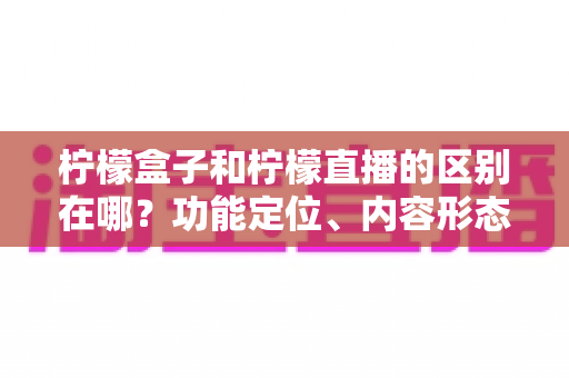 柠檬盒子和柠檬直播的区别在哪？功能定位、内容形态与使用场景全面对比解析