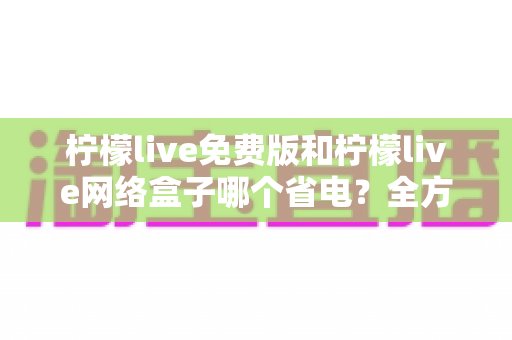 柠檬live免费版和柠檬live网络盒子哪个省电？全方位耗电对比与省电实用指南