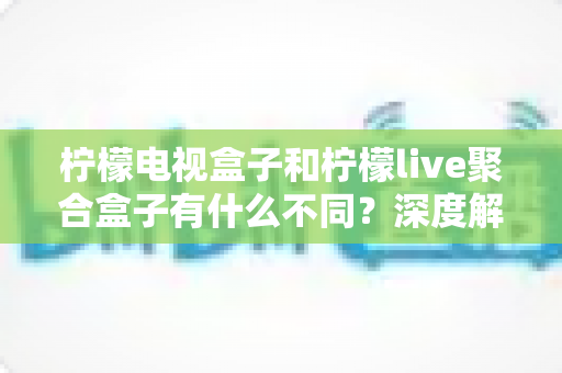 柠檬电视盒子和柠檬live聚合盒子有什么不同？深度解析两者核心差异与选购全攻略