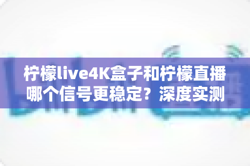 柠檬live4K盒子和柠檬直播哪个信号更稳定？深度实测对比与选购避坑指南
