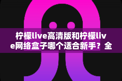 柠檬live高清版和柠檬live网络盒子哪个适合新手?全方位对比与保姆级选购指南 柠檬live高清版和柠檬live网络盒子哪个适合新手?全方位对比与保姆级选购指南