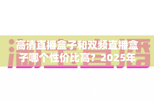 高清直播盒子和双频直播盒子哪个性价比高?2025年最全选购攻略与避坑指南深度解析 高清直播盒子和双频直播盒子哪个性价比高?2025年最全选购攻略与避坑指南深度解析