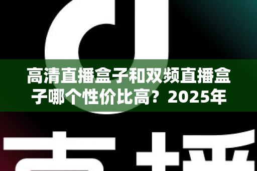 高清直播盒子和双频直播盒子哪个性价比高？2025年最全选购攻略与避坑指南深度解析