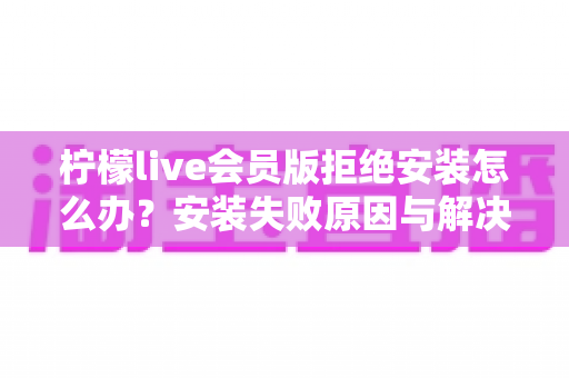 柠檬live会员版拒绝安装怎么办?安装失败原因与解决方法全攻略 柠檬live会员版拒绝安装怎么办?安装失败原因与解决方法全攻略