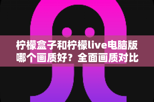 柠檬盒子和柠檬live电脑版哪个画质好?全面画质对比测评与实用优化指南 柠檬盒子和柠檬live电脑版哪个画质好?全面画质对比测评与实用优化指南