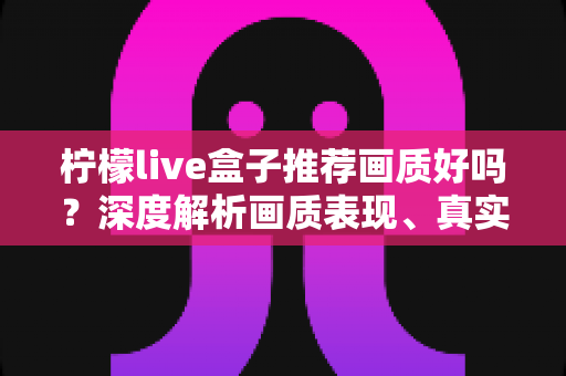 柠檬live盒子推荐画质好吗?深度解析画质表现、真实体验与选购全攻略 柠檬live盒子推荐画质好吗?深度解析画质表现、真实体验与选购全攻略