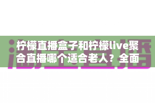柠檬直播盒子和柠檬live聚合直播哪个适合老人?全面对比帮你轻松做决定 柠檬直播盒子和柠檬live聚合直播哪个适合老人?全面对比帮你轻松做决定