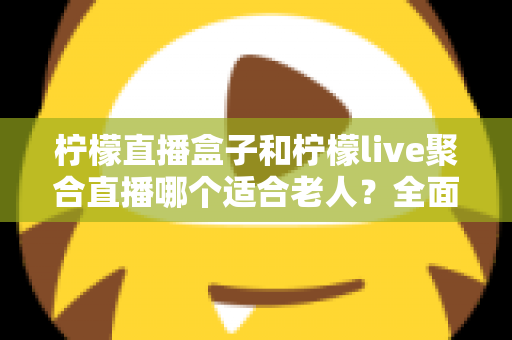 柠檬直播盒子和柠檬live聚合直播哪个适合老人？全面对比帮你轻松做决定