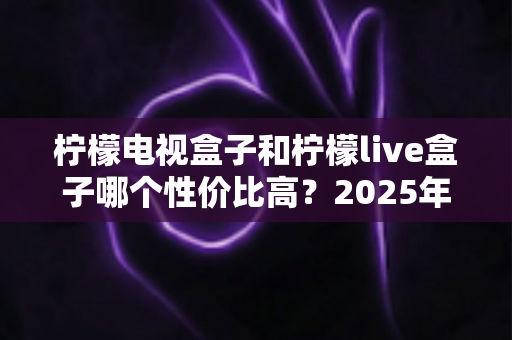 柠檬电视盒子和柠檬live盒子哪个性价比高?2025年最新选购对比全指南 柠檬电视盒子和柠檬live盒子哪个性价比高?2025年最新选购对比全指南