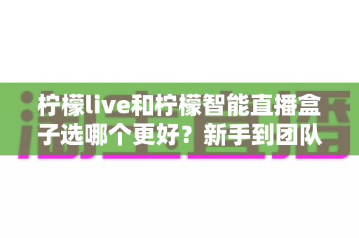 柠檬live和柠檬智能直播盒子选哪个更好?新手到团队都能看懂的直播工具深度对比指南 柠檬live和柠檬智能直播盒子选哪个更好?新手到团队都能看懂的直播工具深度对比指南