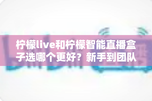 柠檬live和柠檬智能直播盒子选哪个更好?新手到团队都能看懂的直播工具深度对比指南 柠檬live和柠檬智能直播盒子选哪个更好?新手到团队都能看懂的直播工具深度对比指南