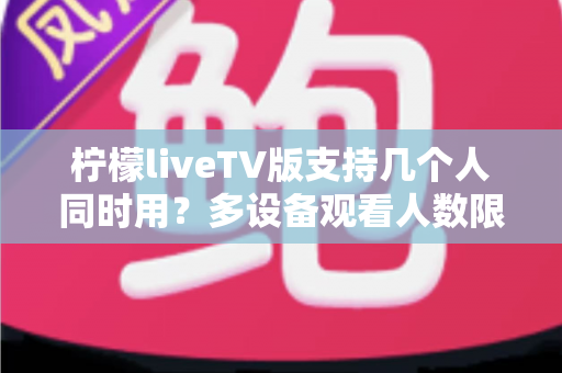 柠檬liveTV版支持几个人同时用?多设备观看人数限制与家庭共享全解析 柠檬liveTV版支持几个人同时用?多设备观看人数限制与家庭共享全解析