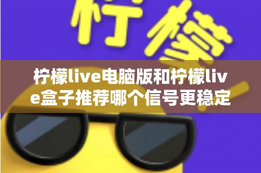 柠檬live电脑版和柠檬live盒子推荐哪个信号更稳定？深度对比分析与实用选购指南