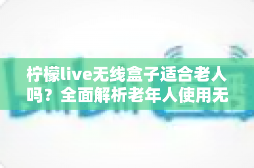 柠檬live无线盒子适合老人吗?全面解析老年人使用无线电视盒子的真实体验与选购建议 柠檬live无线盒子适合老人吗?全面解析老年人使用无线电视盒子的真实体验与选购建议