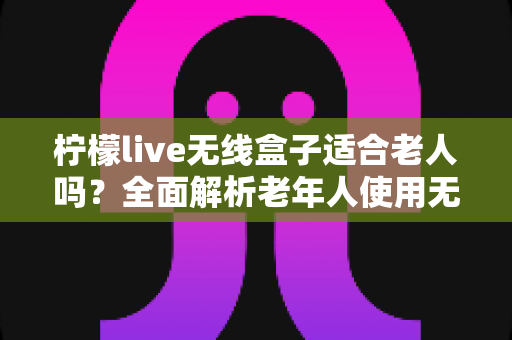 柠檬live无线盒子适合老人吗？全面解析老年人使用无线电视盒子的真实体验与选购建议