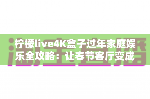 柠檬live4K盒子过年家庭娱乐全攻略：让春节客厅变成全家人都爱的私人影院