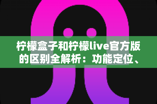柠檬盒子和柠檬live官方版的区别全解析：功能定位、使用体验与选择建议一文读懂