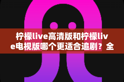 柠檬live高清版和柠檬live电视版哪个更适合追剧?全面对比解析助你找到最佳观影方案 柠檬live高清版和柠檬live电视版哪个更适合追剧?全面对比解析助你找到最佳观影方案