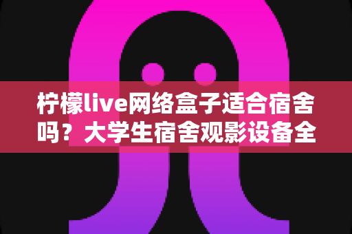 柠檬live网络盒子适合宿舍吗？大学生宿舍观影设备全面评测与实用选购指南