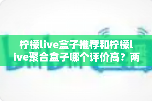 柠檬live盒子推荐和柠檬live聚合盒子哪个评价高?两款盒子真实口碑对比与选购全攻略 柠檬live盒子推荐和柠檬live聚合盒子哪个评价高?两款盒子真实口碑对比与选购全攻略