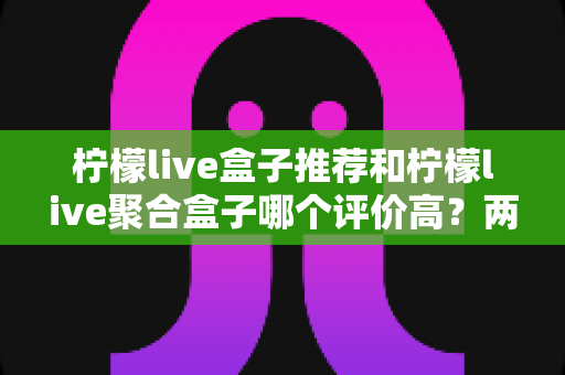 柠檬live盒子推荐和柠檬live聚合盒子哪个评价高？两款盒子真实口碑对比与选购全攻略