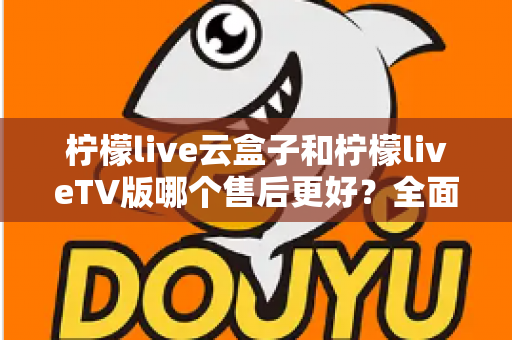 柠檬live云盒子和柠檬liveTV版哪个售后更好？全面对比解析帮你选对不踩坑