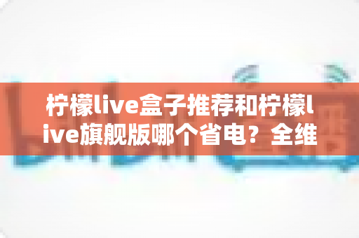 柠檬live盒子推荐和柠檬live旗舰版哪个省电？全维度省电对比与实用选购指南