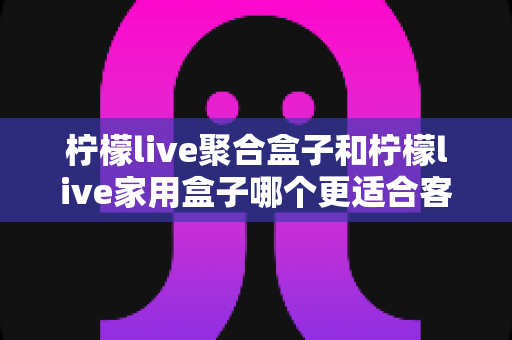 柠檬live聚合盒子和柠檬live家用盒子哪个更适合客厅?一文看懂选购门道,打造理想家庭影音中心 柠檬live聚合盒子和柠檬live家用盒子哪个更适合客厅?一文看懂选购门道,打造理想家庭影音中心