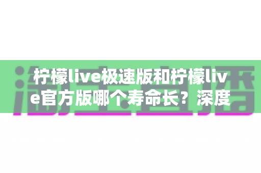 柠檬live极速版和柠檬live官方版哪个寿命长？深度对比解析与实用选择指南