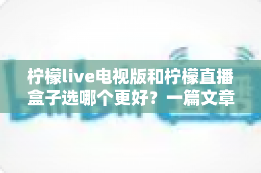 柠檬live电视版和柠檬直播盒子选哪个更好?一篇文章帮你彻底搞懂如何选择 柠檬live电视版和柠檬直播盒子选哪个更好?一篇文章帮你彻底搞懂如何选择