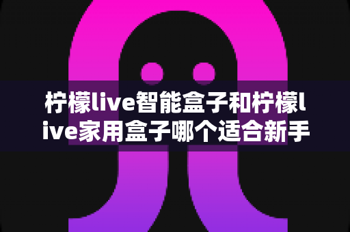 柠檬live智能盒子和柠檬live家用盒子哪个适合新手?新手必看的选购对比与上手全攻略 柠檬live智能盒子和柠檬live家用盒子哪个适合新手?新手必看的选购对比与上手全攻略