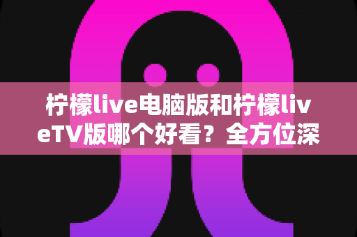 柠檬live电脑版和柠檬liveTV版哪个好看？全方位深度对比帮你选出最佳观影方案