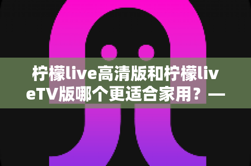 柠檬live高清版和柠檬liveTV版哪个更适合家用?——家庭用户必看的全维度对比评测与选购指南 柠檬live高清版和柠檬liveTV版哪个更适合家用?——家庭用户必看的全维度对比评测与选购指南